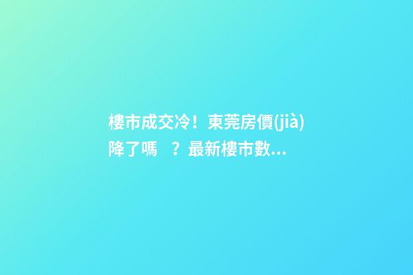 樓市成交冷！東莞房價(jià)降了嗎？最新樓市數(shù)據(jù)官宣